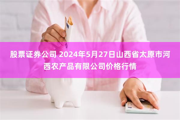 股票证券公司 2024年5月27日山西省太原市河西农产品有限公司价格行情