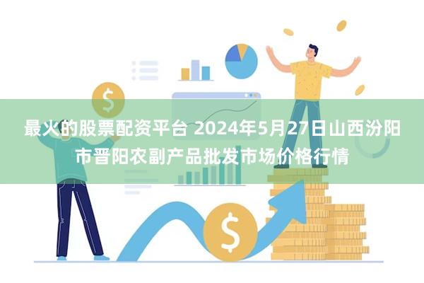 最火的股票配资平台 2024年5月27日山西汾阳市晋阳农副产品批发市场价格行情