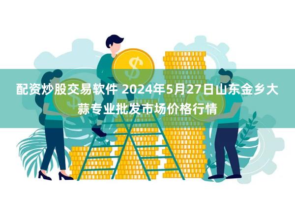 配资炒股交易软件 2024年5月27日山东金乡大蒜专业批发市场价格行情