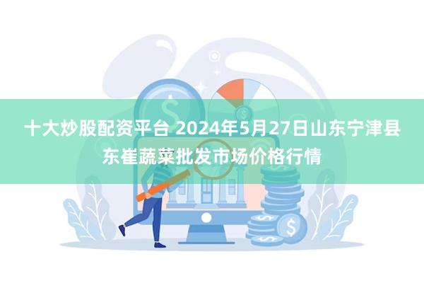 十大炒股配资平台 2024年5月27日山东宁津县东崔蔬菜批发市场价格行情