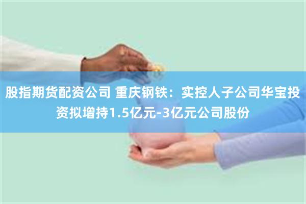 股指期货配资公司 重庆钢铁：实控人子公司华宝投资拟增持1.5亿元-3亿元公司股份