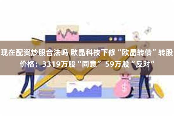 现在配资炒股合法吗 欧晶科技下修“欧晶转债”转股价格：3319万股“同意” 59万股“反对”