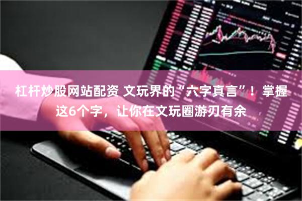杠杆炒股网站配资 文玩界的“六字真言”！掌握这6个字，让你在文玩圈游刃有余