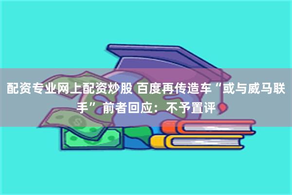 配资专业网上配资炒股 百度再传造车“或与威马联手” 前者回应：不予置评