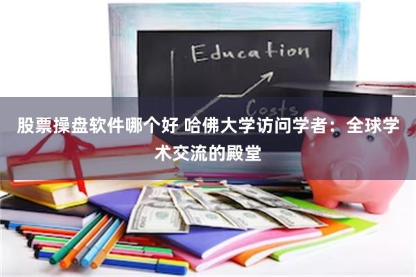 股票操盘软件哪个好 哈佛大学访问学者：全球学术交流的殿堂