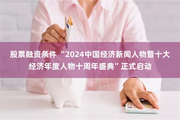 股票融资条件 “2024中国经济新闻人物暨十大经济年度人物十周年盛典”正式启动