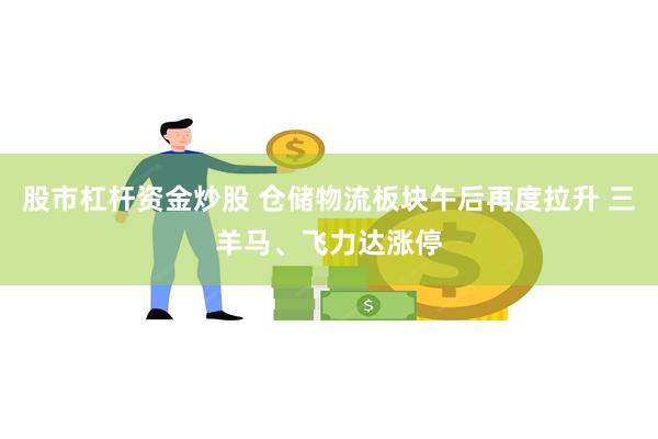 股市杠杆资金炒股 仓储物流板块午后再度拉升 三羊马、飞力达涨停