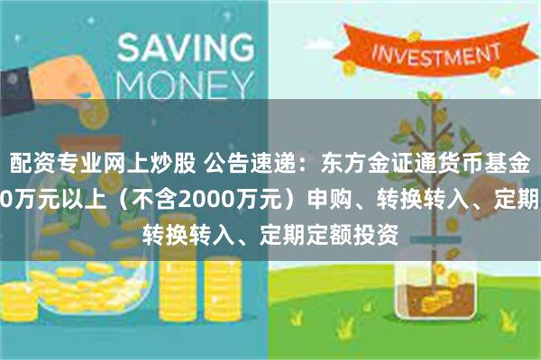配资专业网上炒股 公告速递：东方金证通货币基金暂停2000万元以上（不含2000万元）申购、转换转入、定期定额投资
