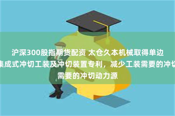 沪深300股指期货配资 太仓久本机械取得单边多工位集成式冲切工装及冲切装置专利，减少工装需要的冲切动力源