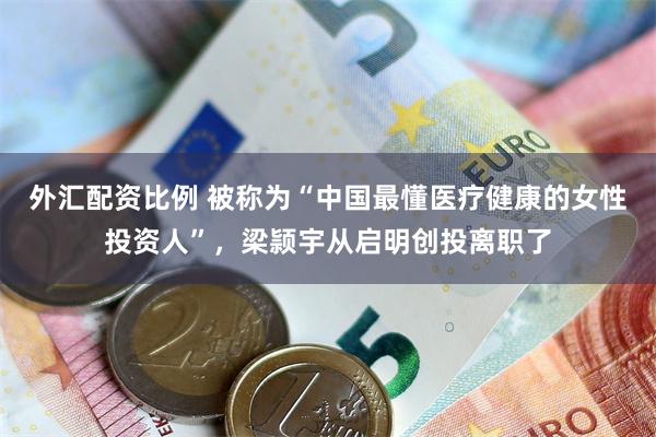 外汇配资比例 被称为“中国最懂医疗健康的女性投资人”，梁颕宇从启明创投离职了