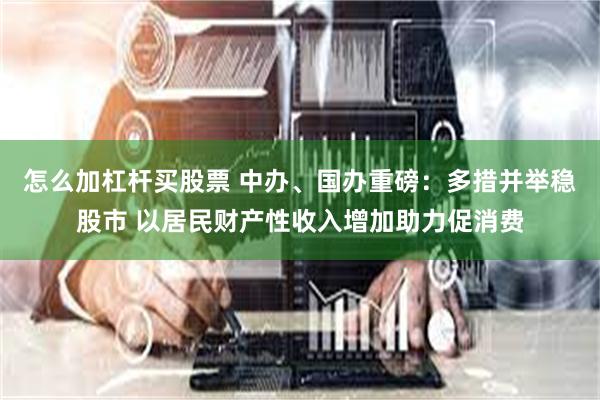 怎么加杠杆买股票 中办、国办重磅：多措并举稳股市 以居民财产性收入增加助力促消费
