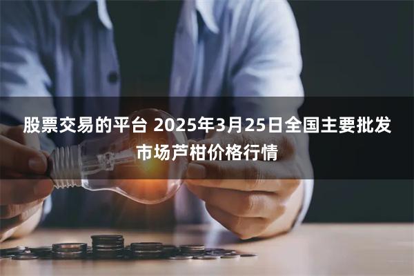 股票交易的平台 2025年3月25日全国主要批发市场芦柑价格行情