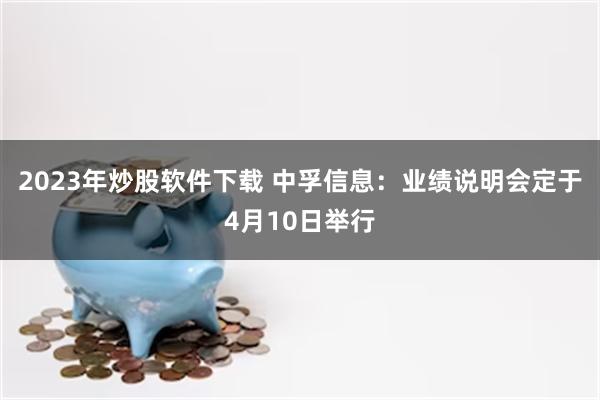 2023年炒股软件下载 中孚信息：业绩说明会定于4月10日举行