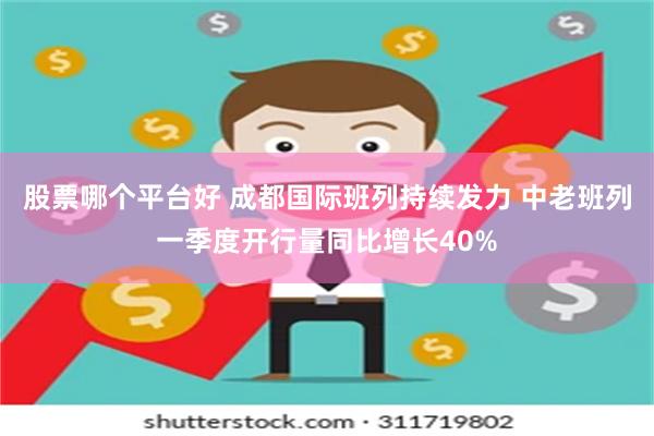 股票哪个平台好 成都国际班列持续发力 中老班列一季度开行量同比增长40%