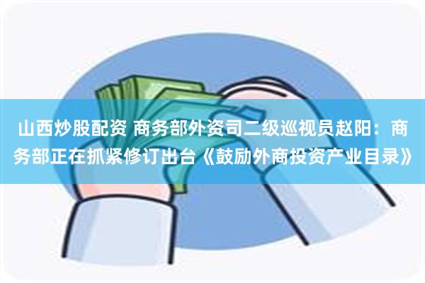 山西炒股配资 商务部外资司二级巡视员赵阳：商务部正在抓紧修订出台《鼓励外商投资产业目录》