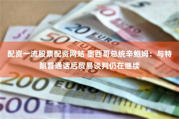 配资一流股票配资网站 墨西哥总统辛鲍姆：与特朗普通话后贸易谈判仍在继续