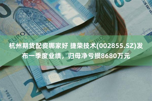 杭州期货配资哪家好 捷荣技术(002855.SZ)发布一季度业绩，归母净亏损8680万元
