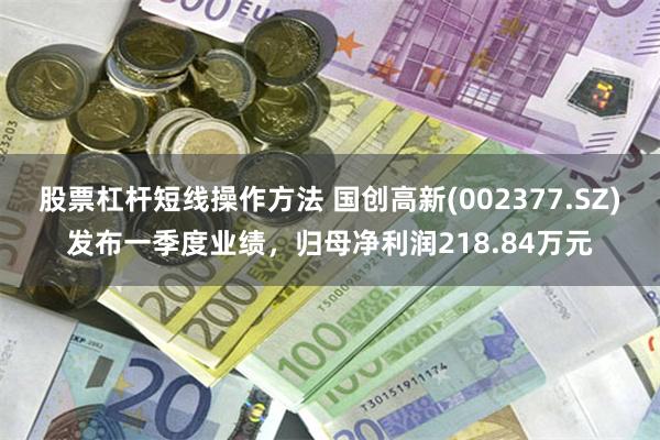 股票杠杆短线操作方法 国创高新(002377.SZ)发布一季度业绩，归母净利润218.84万元