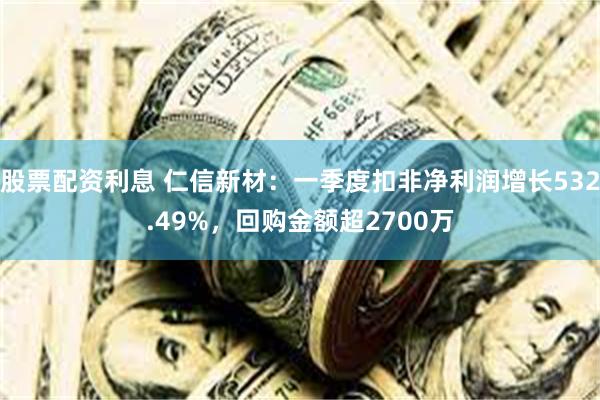 股票配资利息 仁信新材：一季度扣非净利润增长532.49%，回购金额超2700万