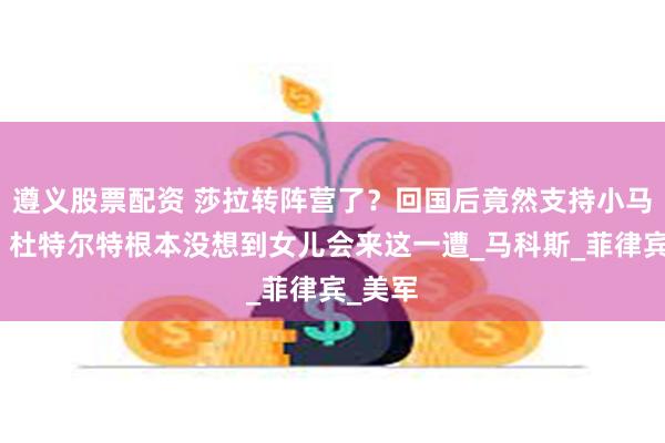 遵义股票配资 莎拉转阵营了？回国后竟然支持小马家族，杜特尔特根本没想到女儿会来这一遭_马科斯_菲律宾_美军
