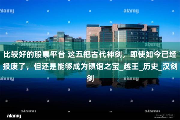 比较好的股票平台 这五把古代神剑，即使如今已经报废了，但还是能够成为镇馆之宝_越王_历史_汉剑