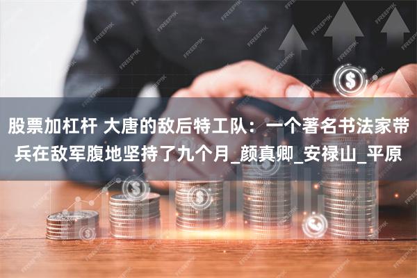 股票加杠杆 大唐的敌后特工队：一个著名书法家带兵在敌军腹地坚持了九个月_颜真卿_安禄山_平原