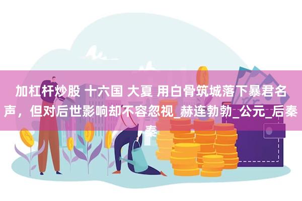 加杠杆炒股 十六国 大夏 用白骨筑城落下暴君名声，但对后世影响却不容忽视_赫连勃勃_公元_后秦