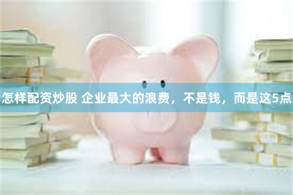 怎样配资炒股 企业最大的浪费，不是钱，而是这5点