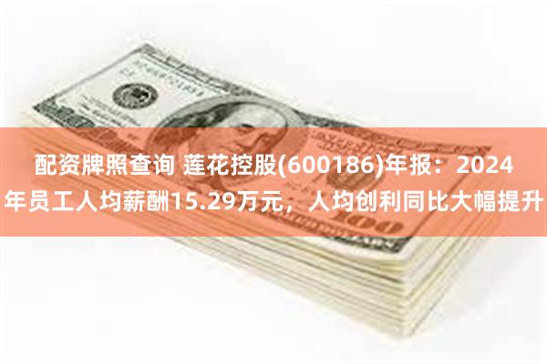 配资牌照查询 莲花控股(600186)年报：2024年员工人均薪酬15.29万元，人均创利同比大幅提升