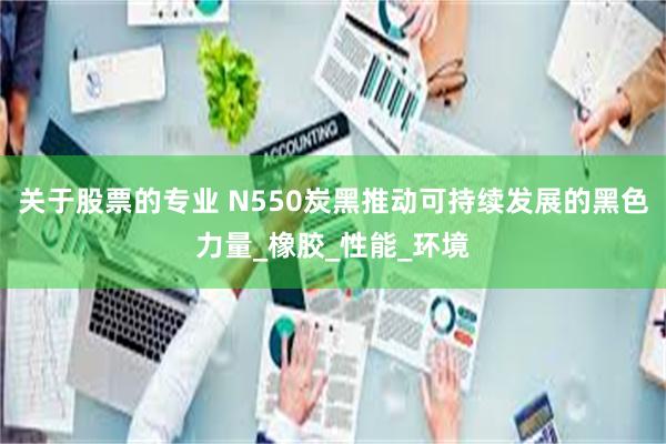 关于股票的专业 N550炭黑推动可持续发展的黑色力量_橡胶_性能_环境