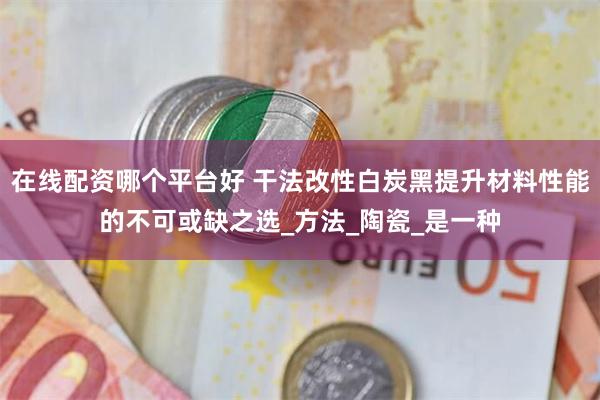 在线配资哪个平台好 干法改性白炭黑提升材料性能的不可或缺之选_方法_陶瓷_是一种