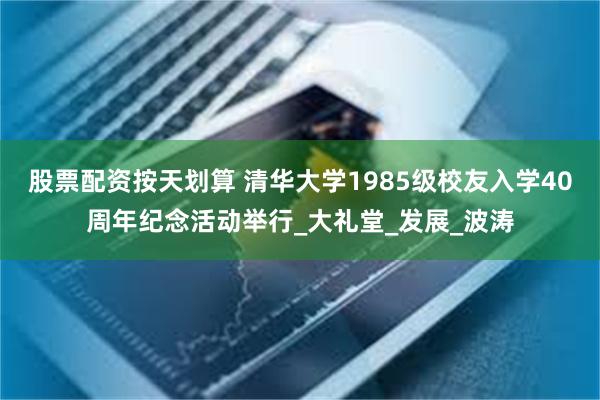 股票配资按天划算 清华大学1985级校友入学40周年纪念活动举行_大礼堂_发展_波涛