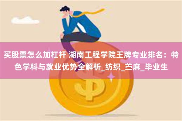 买股票怎么加杠杆 湖南工程学院王牌专业排名：特色学科与就业优势全解析_纺织_苎麻_毕业生