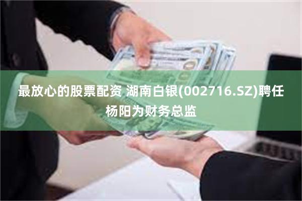 最放心的股票配资 湖南白银(002716.SZ)聘任杨阳为财务总监