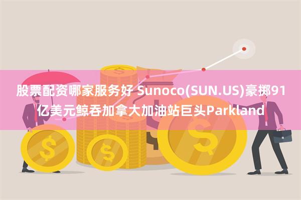 股票配资哪家服务好 Sunoco(SUN.US)豪掷91亿美元鲸吞加拿大加油站巨头Parkland
