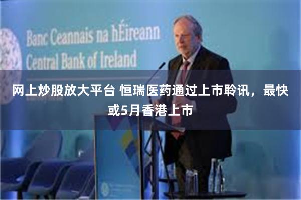 网上炒股放大平台 恒瑞医药通过上市聆讯，最快或5月香港上市