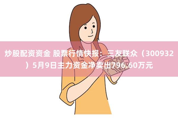 炒股配资资金 股票行情快报：三友联众（300932）5月9日主力资金净卖出796.60万元
