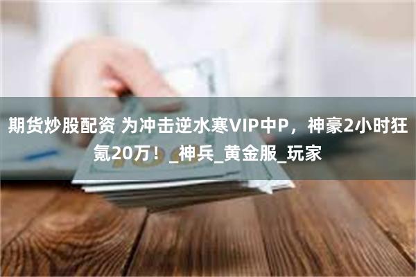 期货炒股配资 为冲击逆水寒VIP中P，神豪2小时狂氪20万！_神兵_黄金服_玩家