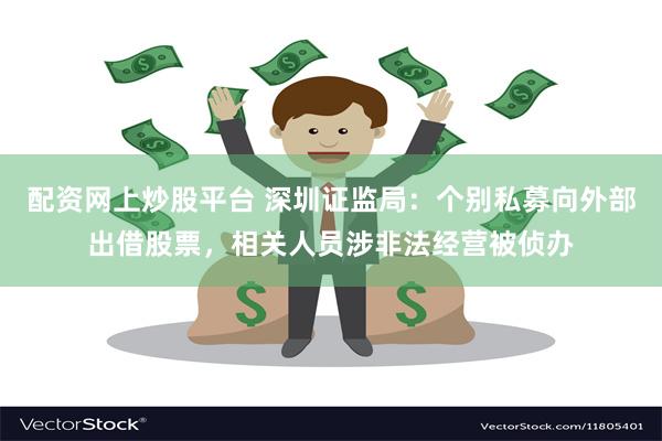 配资网上炒股平台 深圳证监局：个别私募向外部出借股票，相关人员涉非法经营被侦办