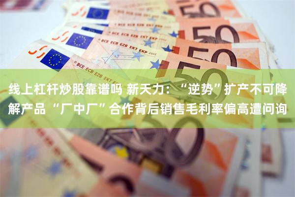 线上杠杆炒股靠谱吗 新天力：“逆势”扩产不可降解产品 “厂中厂”合作背后销售毛利率偏高遭问询
