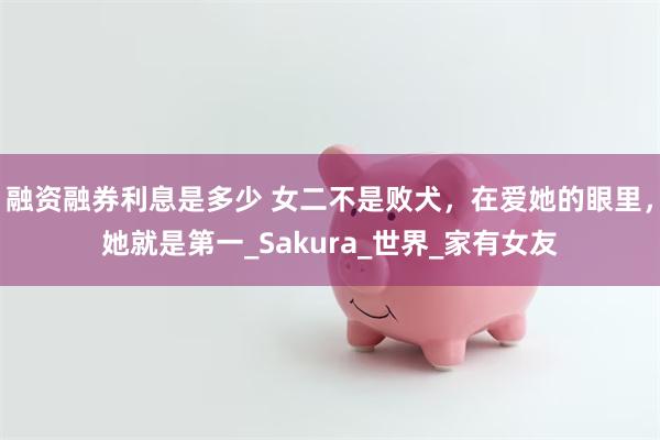 融资融券利息是多少 女二不是败犬，在爱她的眼里，她就是第一_Sakura_世界_家有女友