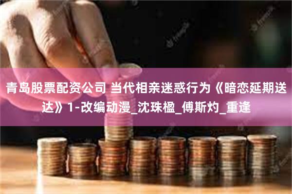 青岛股票配资公司 当代相亲迷惑行为《暗恋延期送达》1-改编动漫_沈珠楹_傅斯灼_重逢