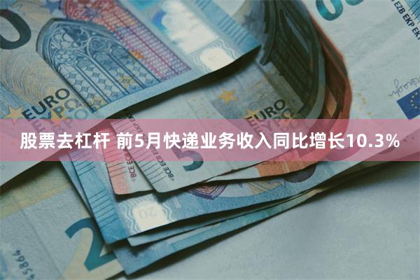 股票去杠杆 前5月快递业务收入同比增长10.3%