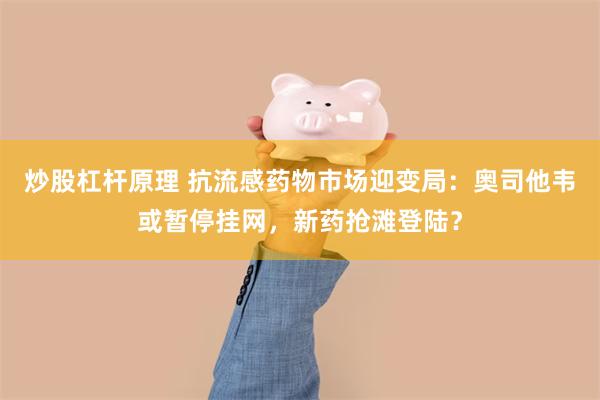炒股杠杆原理 抗流感药物市场迎变局：奥司他韦或暂停挂网，新药抢滩登陆？