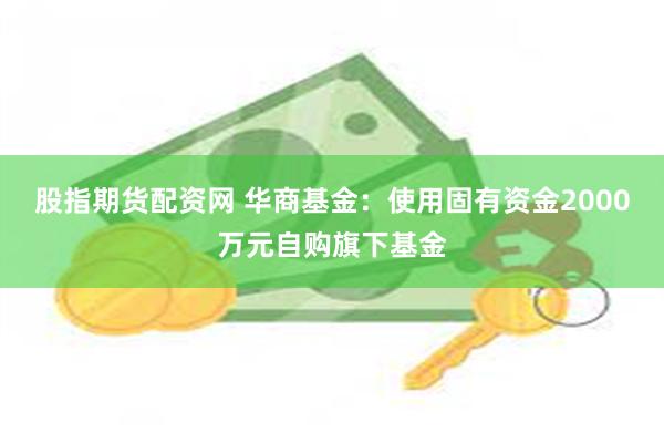 股指期货配资网 华商基金：使用固有资金2000万元自购旗下基金
