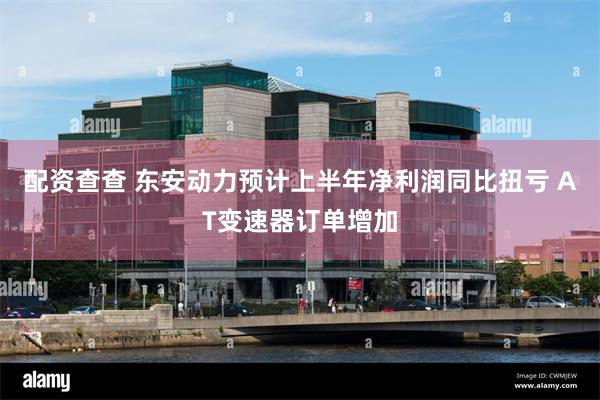 配资查查 东安动力预计上半年净利润同比扭亏 AT变速器订单增加