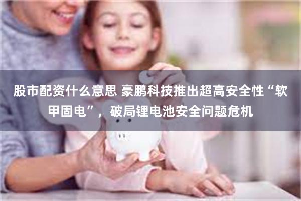 股市配资什么意思 豪鹏科技推出超高安全性“软甲固电”，破局锂电池安全问题危机