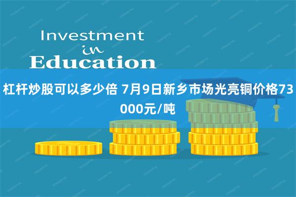 杠杆炒股可以多少倍 7月9日新乡市场光亮铜价格73000元/吨