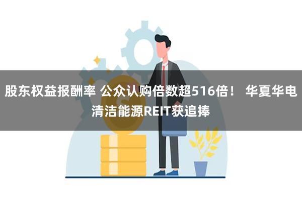 股东权益报酬率 公众认购倍数超516倍！ 华夏华电清洁能源REIT获追捧