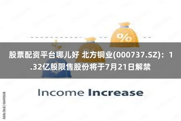 股票配资平台哪儿好 北方铜业(000737.SZ)：1.32亿股限售股份将于7月21日解禁